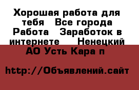 Хорошая работа для тебя - Все города Работа » Заработок в интернете   . Ненецкий АО,Усть-Кара п.